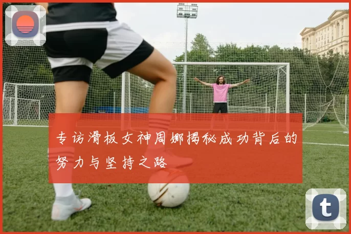 专访滑板女神周娜揭秘成功背后的努力与坚持之路