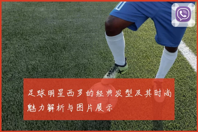 足球明星西罗的经典发型及其时尚魅力解析与图片展示