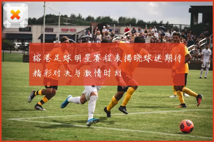 榕港足球明星赛程表揭晓球迷期待精彩对决与激情时刻
