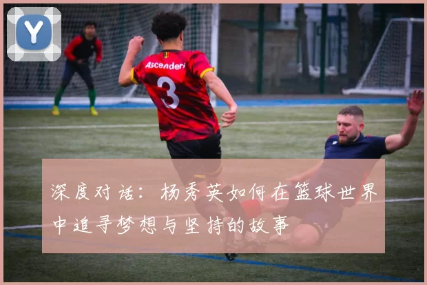 深度对话：杨秀英如何在篮球世界中追寻梦想与坚持的故事