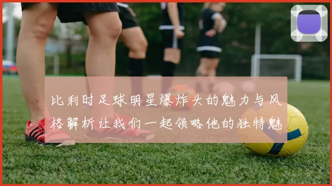 比利时足球明星爆炸头的魅力与风格解析让我们一起领略他的独特魅力