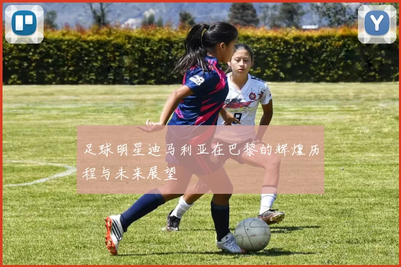 足球明星迪马利亚在巴黎的辉煌历程与未来展望