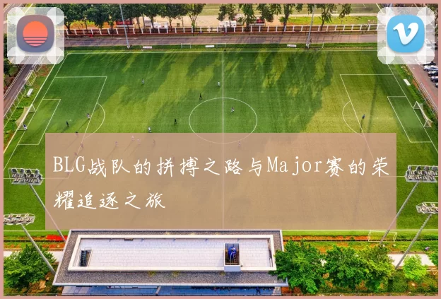 BLG战队的拼搏之路与Major赛的荣耀追逐之旅