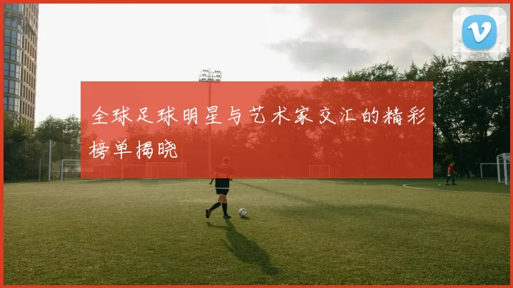 全球足球明星与艺术家交汇的精彩榜单揭晓