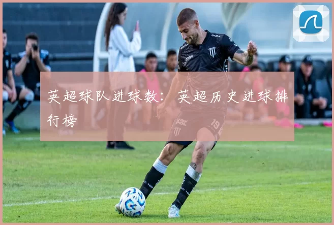 英超球队进球数：英超历史进球排行榜