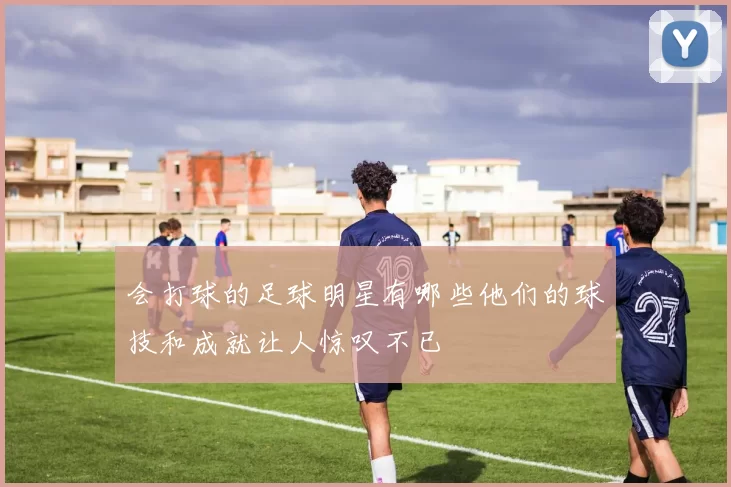 会打球的足球明星有哪些他们的球技和成就让人惊叹不已