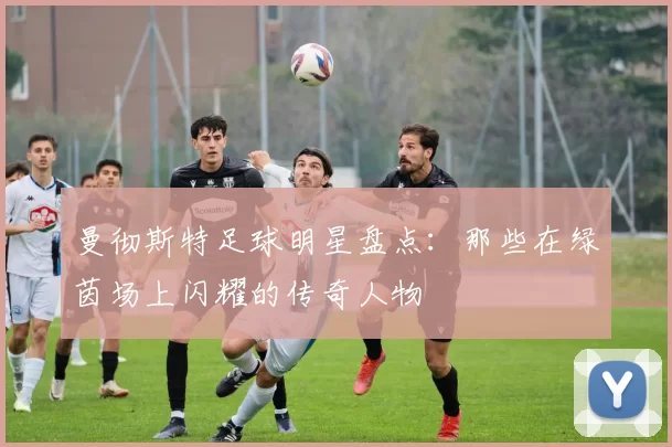 曼彻斯特足球明星盘点：那些在绿茵场上闪耀的传奇人物