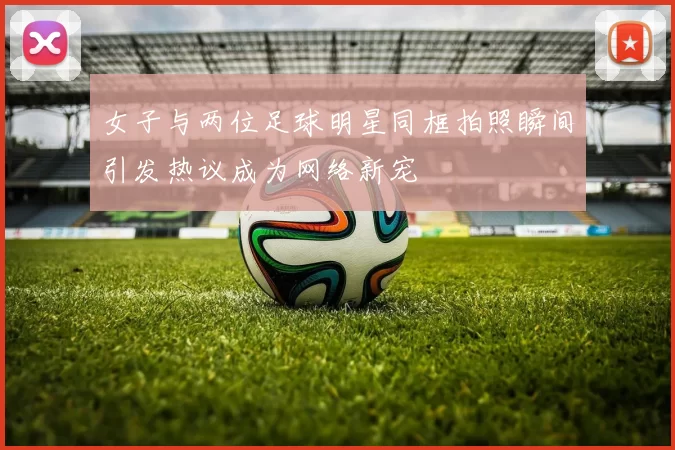 女子与两位足球明星同框拍照瞬间引发热议成为网络新宠