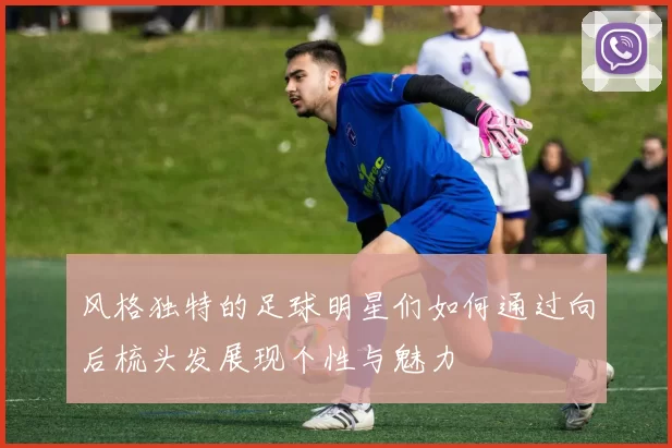 风格独特的足球明星们如何通过向后梳头发展现个性与魅力