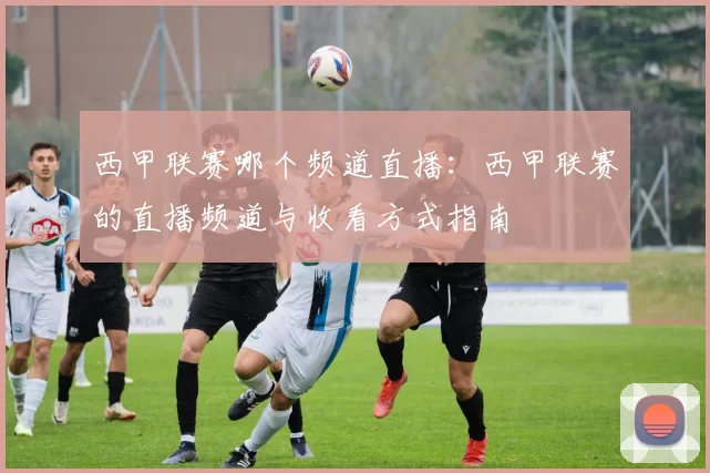 西甲联赛哪个频道直播：西甲联赛的直播频道与收看方式指南
