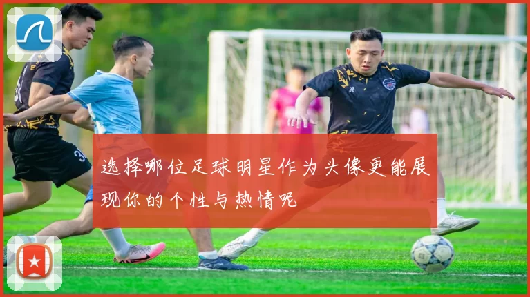 选择哪位足球明星作为头像更能展现你的个性与热情呢