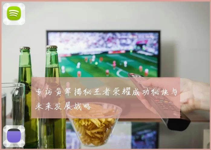 专访黄军揭秘王者荣耀成功秘诀与未来发展战略