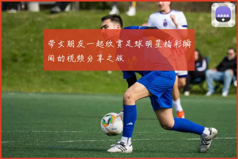 带女朋友一起欣赏足球明星精彩瞬间的视频分享之旅