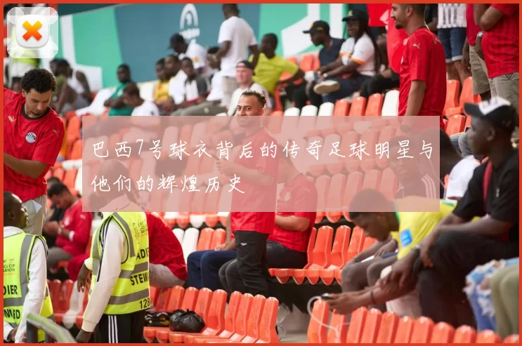 巴西7号球衣背后的传奇足球明星与他们的辉煌历史
