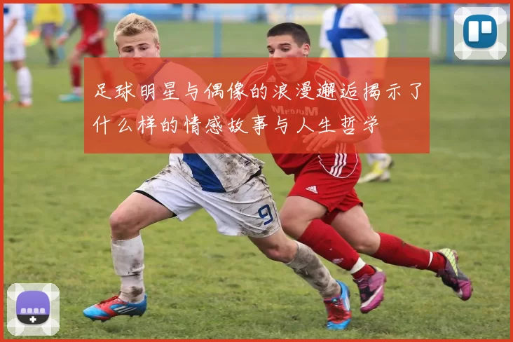 足球明星与偶像的浪漫邂逅揭示了什么样的情感故事与人生哲学
