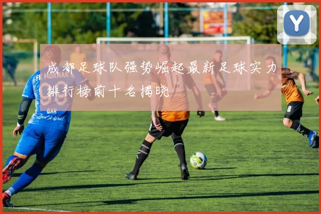 成都足球队强势崛起最新足球实力排行榜前十名揭晓