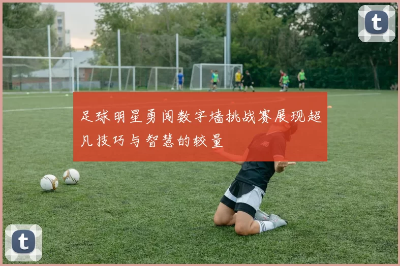 足球明星勇闯数字墙挑战赛展现超凡技巧与智慧的较量