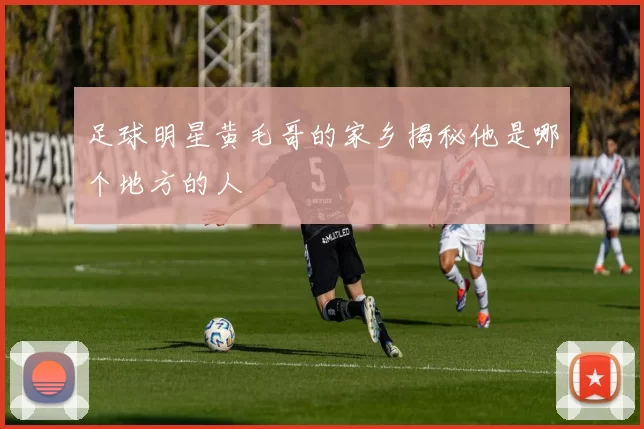 足球明星黄毛哥的家乡揭秘他是哪个地方的人