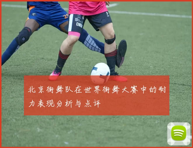 北京街舞队在世界街舞大赛中的耐力表现分析与点评