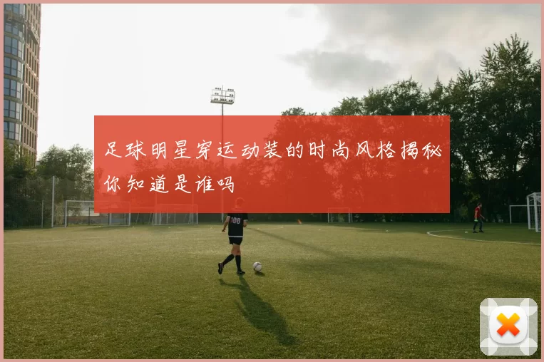 足球明星穿运动装的时尚风格揭秘你知道是谁吗