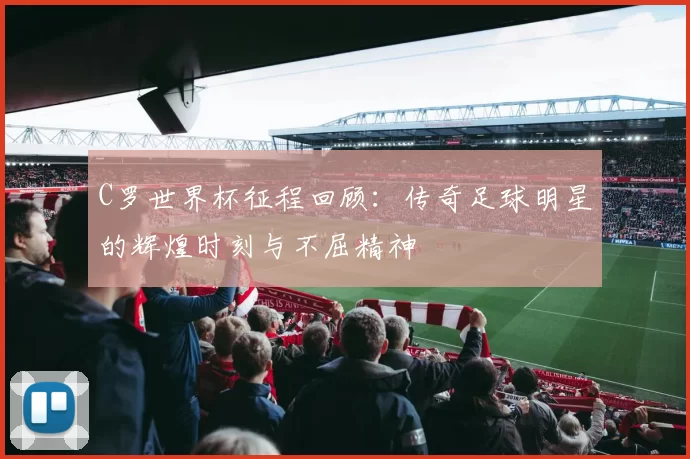 C罗世界杯征程回顾：传奇足球明星的辉煌时刻与不屈精神