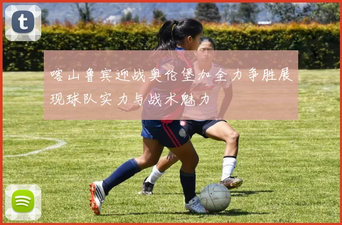 喀山鲁宾迎战奥伦堡加全力争胜展现球队实力与战术魅力