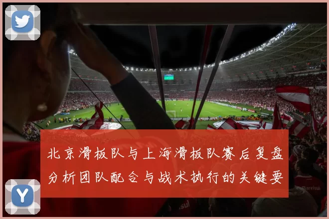 北京滑板队与上海滑板队赛后复盘分析团队配合与战术执行的关键要素