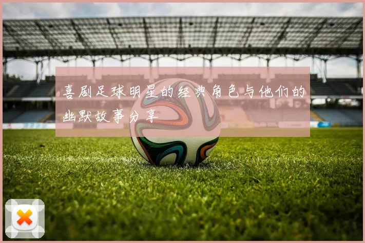 喜剧足球明星的经典角色与他们的幽默故事分享