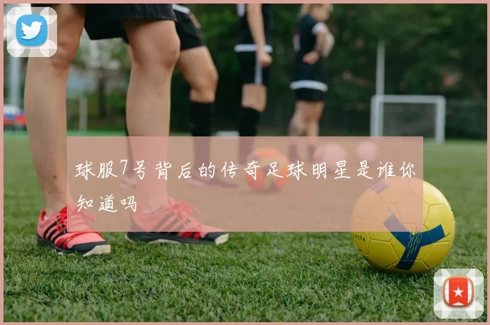 球服7号背后的传奇足球明星是谁你知道吗