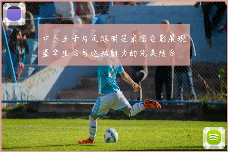 中东王子与足球明星亲密合影展现豪华生活与运动魅力的完美结合
