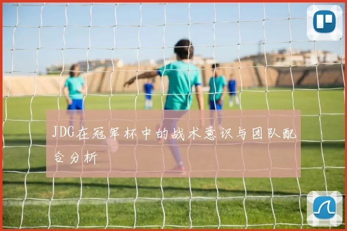 JDG在冠军杯中的战术意识与团队配合分析